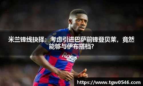 米兰锋线抉择：考虑引进巴萨前锋登贝莱，竟然能够与伊布搭档？